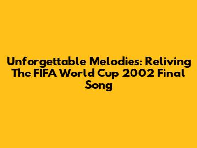 Unforgettable Melodies: Reliving The FIFA World Cup 2002 Final Song