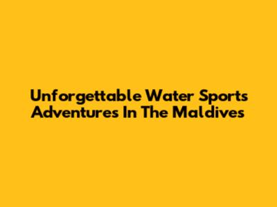 Unforgettable Water Sports Adventures In The Maldives