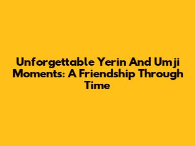 Unforgettable Yerin And Umji Moments: A Friendship Through Time