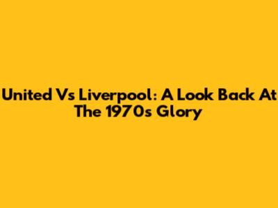 United Vs Liverpool: A Look Back At The 1970s Glory