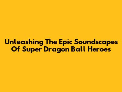 Unleashing The Epic Soundscapes Of Super Dragon Ball Heroes