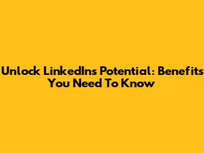 Unlock LinkedIn's Potential: Benefits You Need To Know