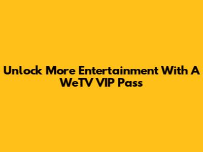 Unlock More Entertainment With A WeTV VIP Pass