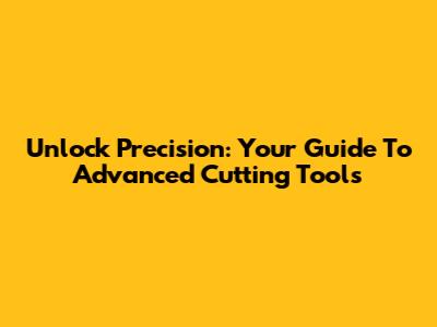 Unlock Precision: Your Guide To Advanced Cutting Tools