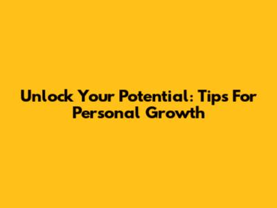 Unlock Your Potential: Tips For Personal Growth