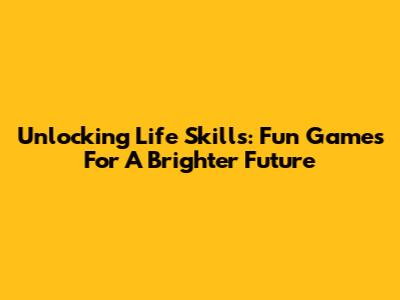 Unlocking Life Skills: Fun Games For A Brighter Future