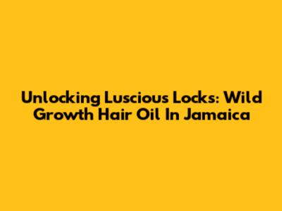 Unlocking Luscious Locks: Wild Growth Hair Oil In Jamaica