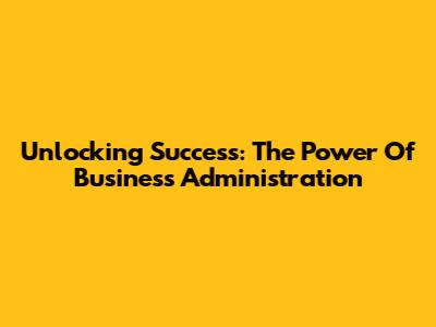 Unlocking Success: The Power Of Business Administration