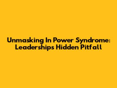 Unmasking 'In Power Syndrome': Leadership's Hidden Pitfall