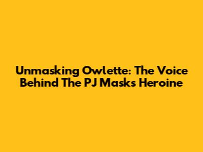 Unmasking Owlette: The Voice Behind The PJ Masks Heroine