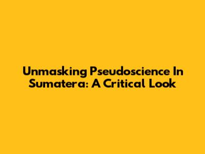 Unmasking Pseudoscience In Sumatera: A Critical Look