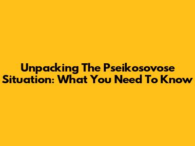 Unpacking The Pseikosovose Situation: What You Need To Know