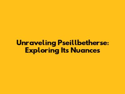 Unraveling Pseillbetherse: Exploring Its Nuances