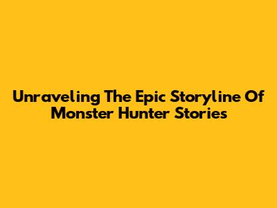 Unraveling The Epic Storyline Of Monster Hunter Stories
