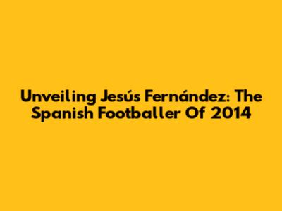 Unveiling Jesús Fernández: The Spanish Footballer Of 2014