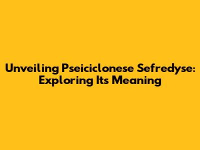 Unveiling Pseiciclonese Sefredyse: Exploring Its Meaning