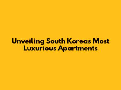 Unveiling South Korea's Most Luxurious Apartments