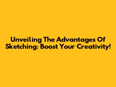 Unveiling The Advantages Of Sketching: Boost Your Creativity!