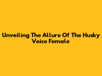 Unveiling The Allure Of The Husky Voice Female