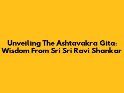 Unveiling The Ashtavakra Gita: Wisdom From Sri Sri Ravi Shankar