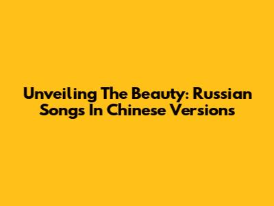 Unveiling The Beauty: Russian Songs In Chinese Versions
