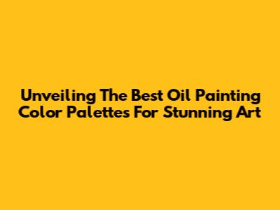 Unveiling The Best Oil Painting Color Palettes For Stunning Art