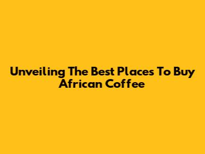 Unveiling The Best Places To Buy African Coffee