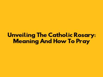 Unveiling The Catholic Rosary: Meaning And How To Pray
