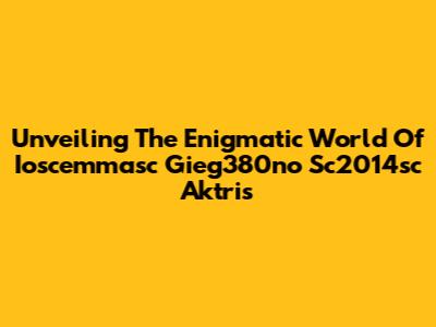 Unveiling The Enigmatic World Of Ioscemmasc Gieg380no Sc2014sc Aktris