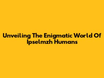 Unveiling The Enigmatic World Of Ipselmzh Humans