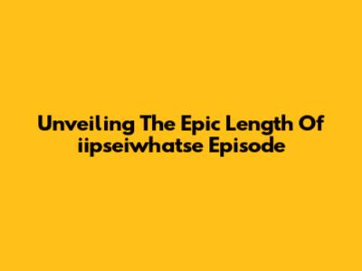 Unveiling The Epic Length Of 'iipseiwhatse' Episode