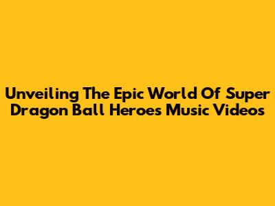 Unveiling The Epic World Of Super Dragon Ball Heroes Music Videos