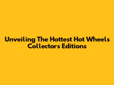 Unveiling The Hottest Hot Wheels Collector's Editions