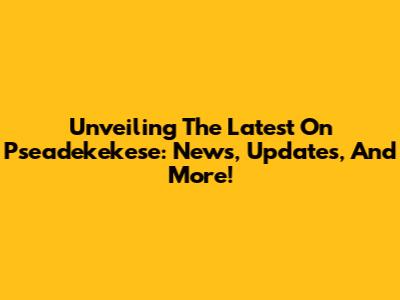 Unveiling The Latest On Pseadekekese: News, Updates, And More!