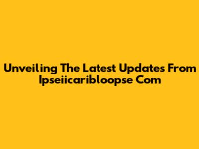 Unveiling The Latest Updates From Ipseiicaribloopse Com