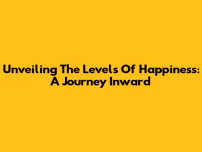 Unveiling The Levels Of Happiness: A Journey Inward