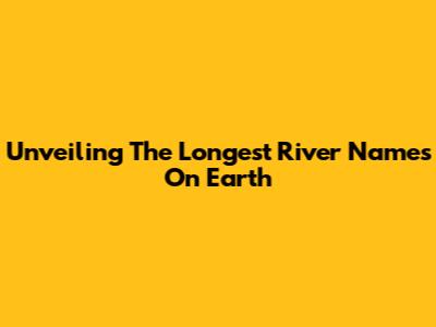 Unveiling The Longest River Names On Earth