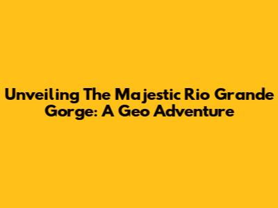 Unveiling The Majestic Rio Grande Gorge: A Geo Adventure