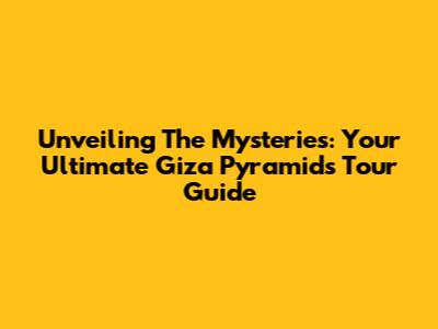 Unveiling The Mysteries: Your Ultimate Giza Pyramids Tour Guide