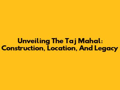 Unveiling The Taj Mahal: Construction, Location, And Legacy