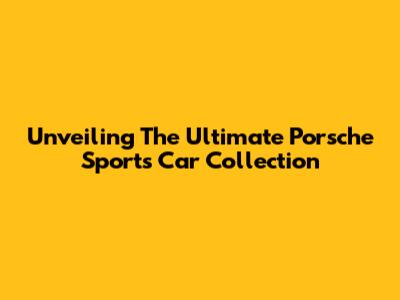 Unveiling The Ultimate Porsche Sports Car Collection