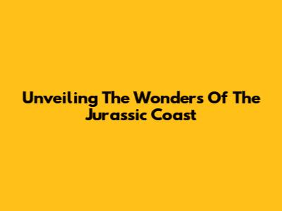 Unveiling The Wonders Of The Jurassic Coast
