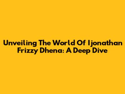 Unveiling The World Of Ijonathan Frizzy Dhena: A Deep Dive
