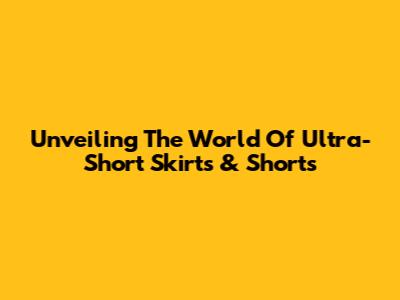 Unveiling The World Of Ultra-Short Skirts & Shorts
