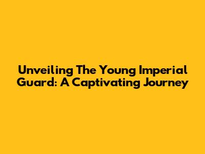 Unveiling The Young Imperial Guard: A Captivating Journey