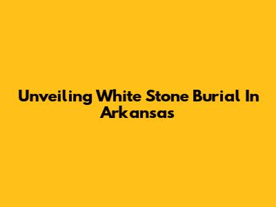 Unveiling White Stone Burial In Arkansas