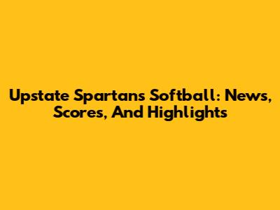 Upstate Spartans Softball: News, Scores, And Highlights