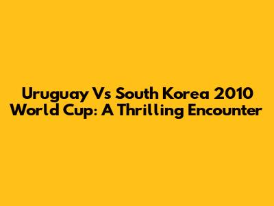 Uruguay Vs South Korea 2010 World Cup: A Thrilling Encounter