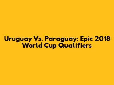 Uruguay Vs. Paraguay: Epic 2018 World Cup Qualifiers