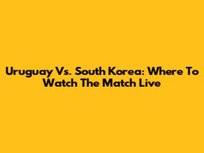 Uruguay Vs. South Korea: Where To Watch The Match Live